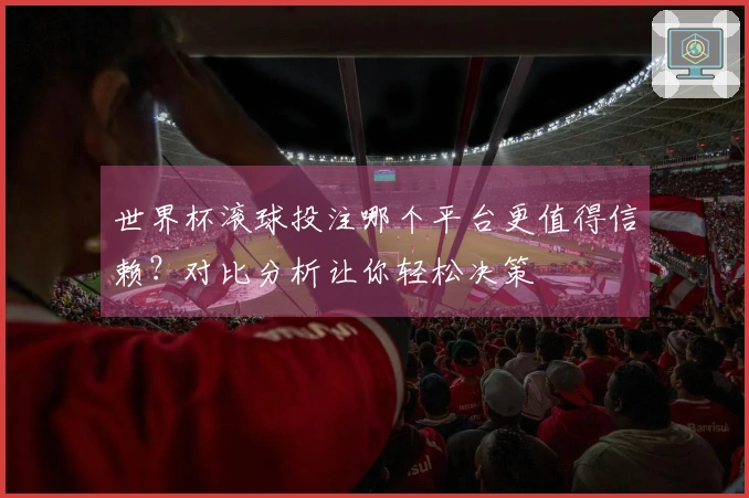 世界杯滚球投注哪个平台更值得信赖？对比分析让你轻松决策