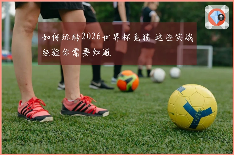 如何玩转2026世界杯竞猜 这些实战经验你需要知道