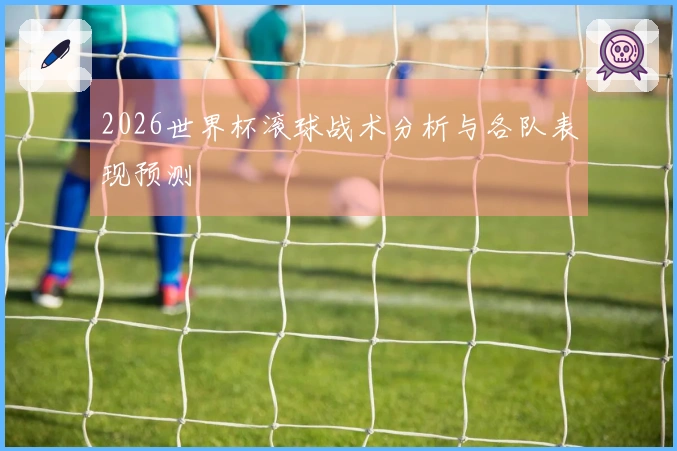 2026世界杯滚球战术分析与各队表现预测