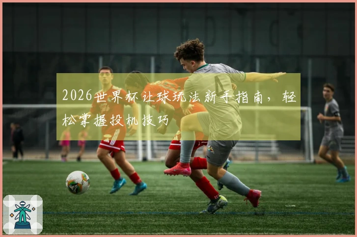 2026世界杯让球玩法新手指南，轻松掌握投机技巧